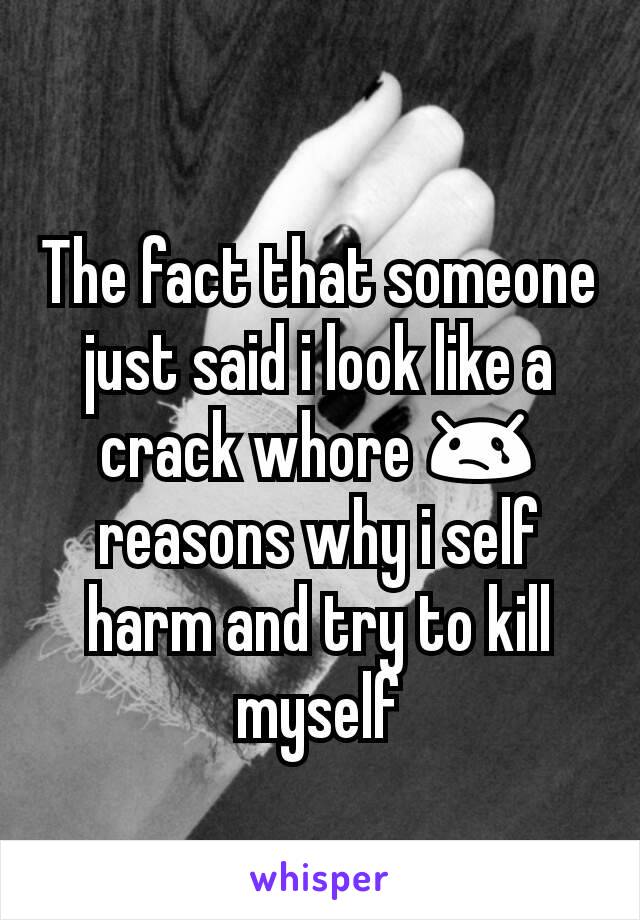 The fact that someone just said i look like a crack whore 😢 reasons why i self harm and try to kill myself