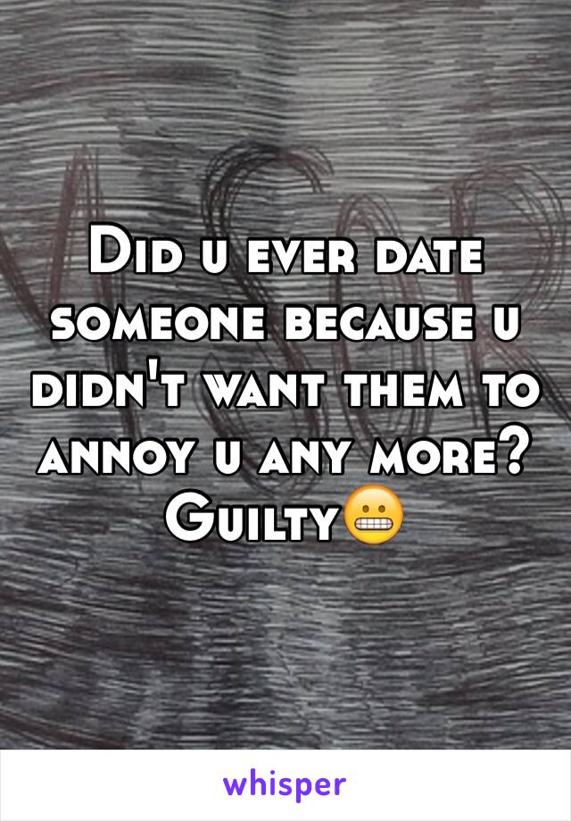 Did u ever date someone because u didn't want them to annoy u any more?  Guilty😬