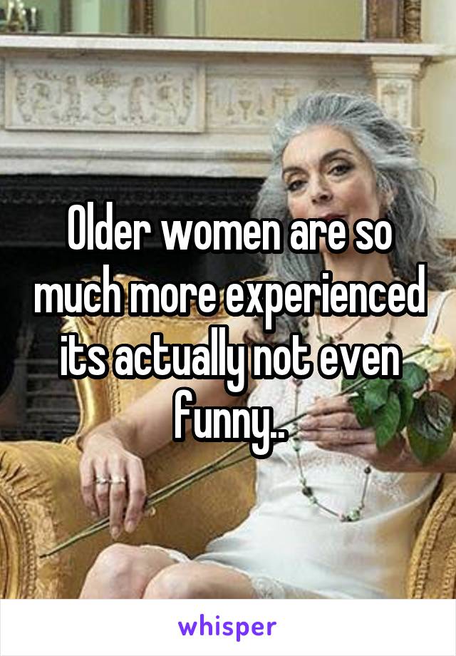 Older women are so much more experienced its actually not even funny..