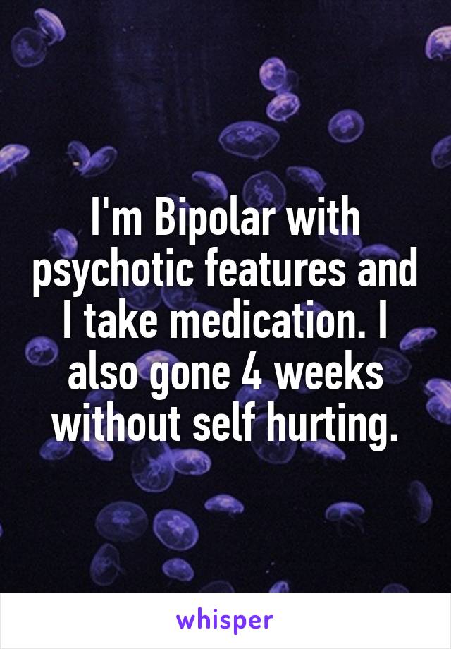 I'm Bipolar with psychotic features and I take medication. I also gone 4 weeks without self hurting.