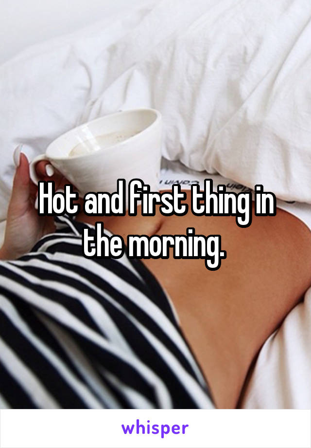 Hot and first thing in the morning. 