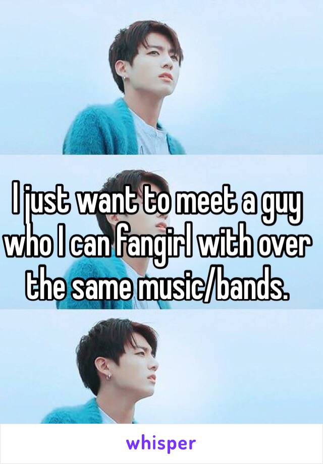 I just want to meet a guy who I can fangirl with over the same music/bands. 