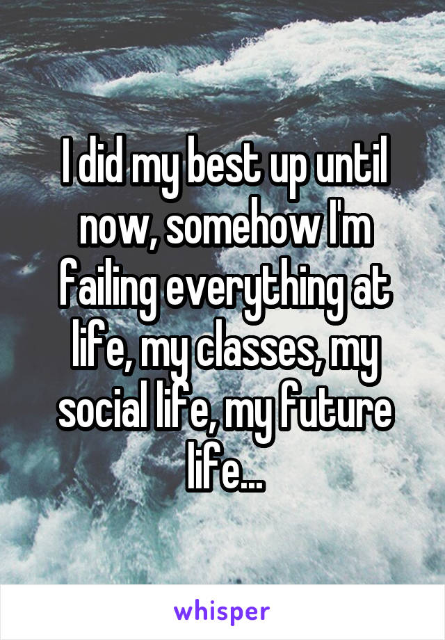 I did my best up until now, somehow I'm failing everything at life, my classes, my social life, my future life...