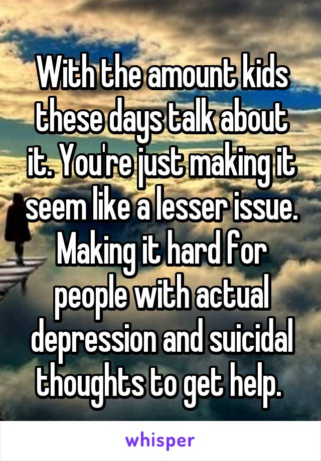 With the amount kids these days talk about it. You're just making it seem like a lesser issue. Making it hard for people with actual depression and suicidal thoughts to get help. 