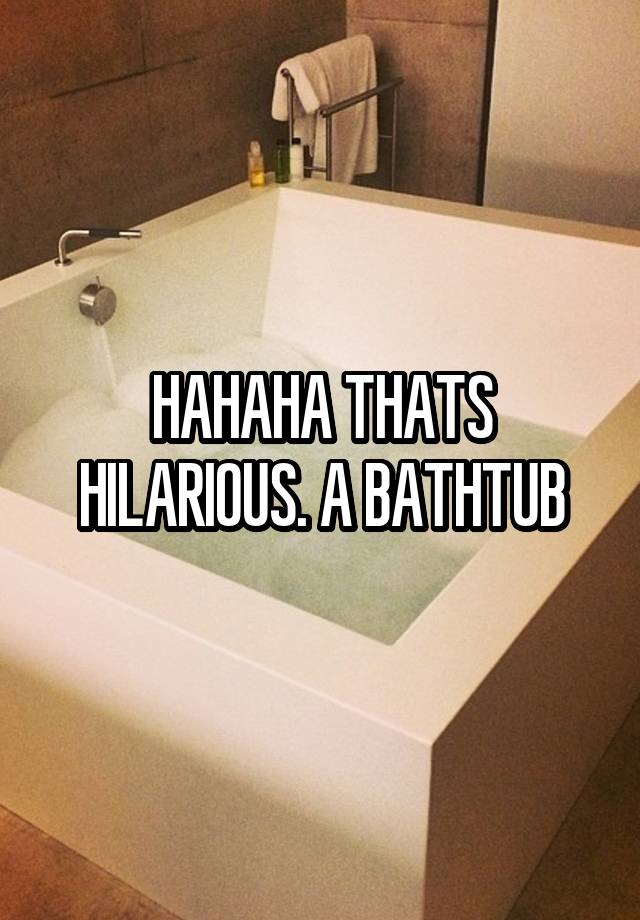 HAHAHA THATS HILARIOUS. A BATHTUB