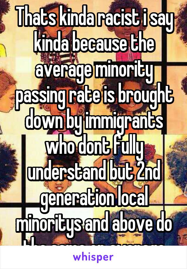 Thats kinda racist i say kinda because the average minority passing rate is brought down by immigrants who dont fully understand but 2nd generation local minoritys and above do the same on average