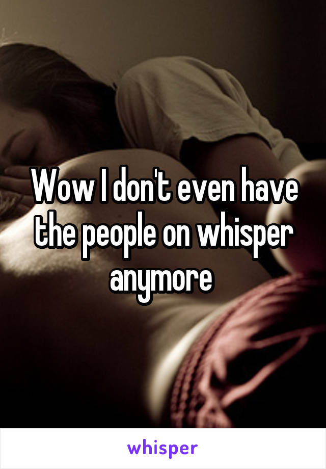 Wow I don't even have the people on whisper anymore 