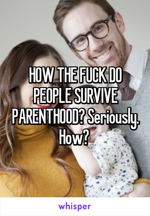 HOW THE FUCK DO PEOPLE SURVIVE PARENTHOOD? Seriously. How? 