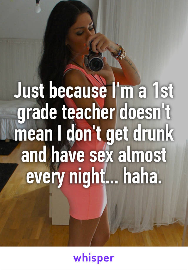 Just because I'm a 1st grade teacher doesn't mean I don't get drunk and have sex almost every night... haha.