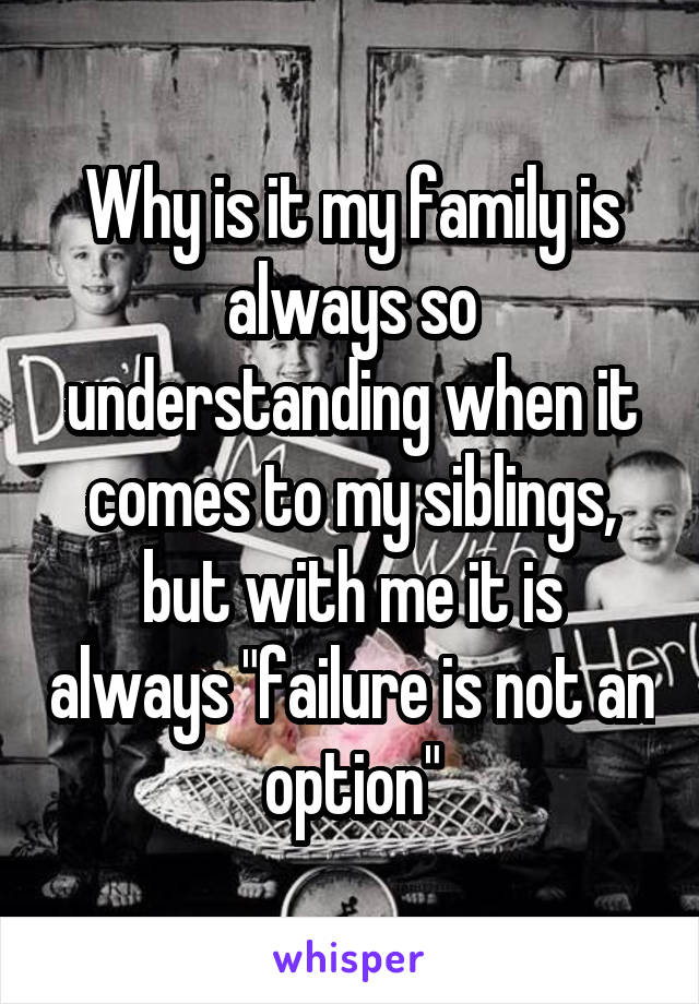 Why is it my family is always so understanding when it comes to my siblings, but with me it is always "failure is not an option"