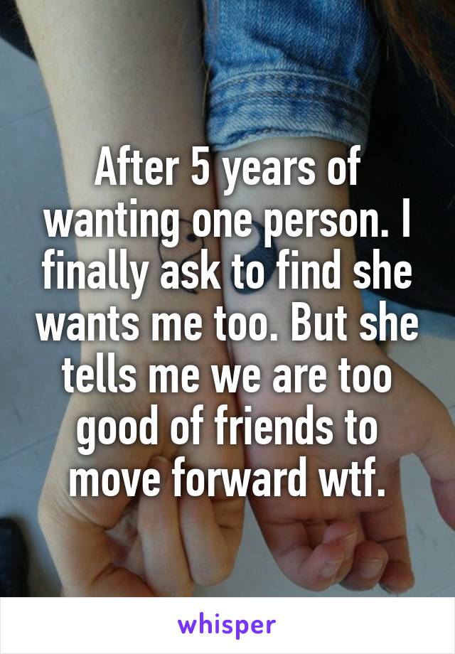 After 5 years of wanting one person. I finally ask to find she wants me too. But she tells me we are too good of friends to move forward wtf.