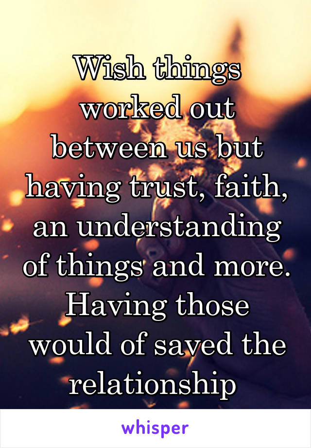 Wish things worked out between us but having trust, faith, an understanding of things and more. Having those would of saved the relationship 