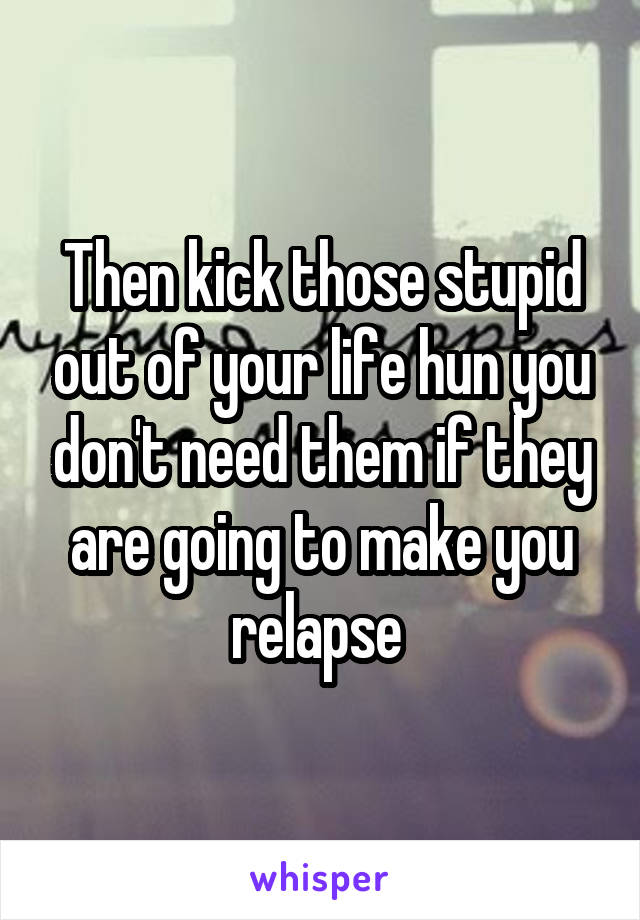 Then kick those stupid out of your life hun you don't need them if they are going to make you relapse 