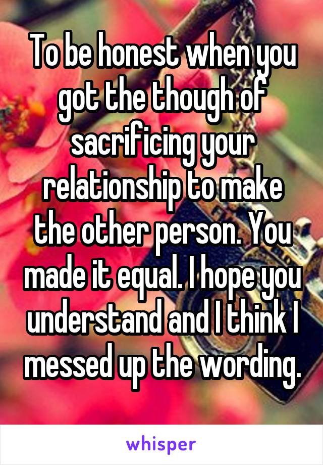 To be honest when you got the though of sacrificing your relationship to make the other person. You made it equal. I hope you understand and I think I messed up the wording. 