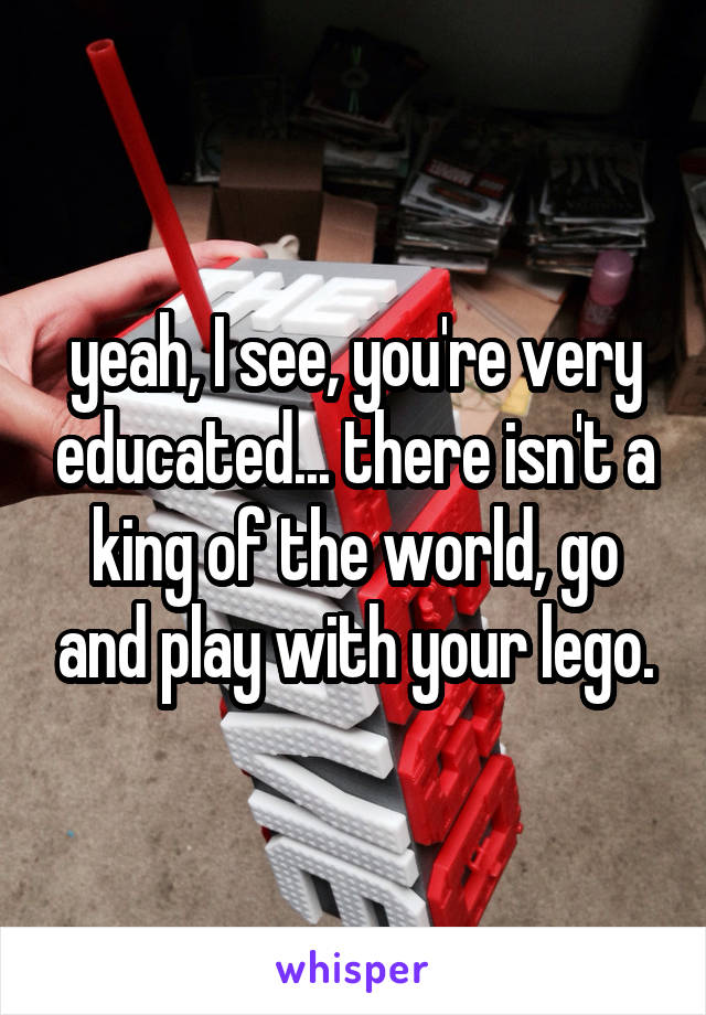 yeah, I see, you're very educated... there isn't a king of the world, go and play with your lego.