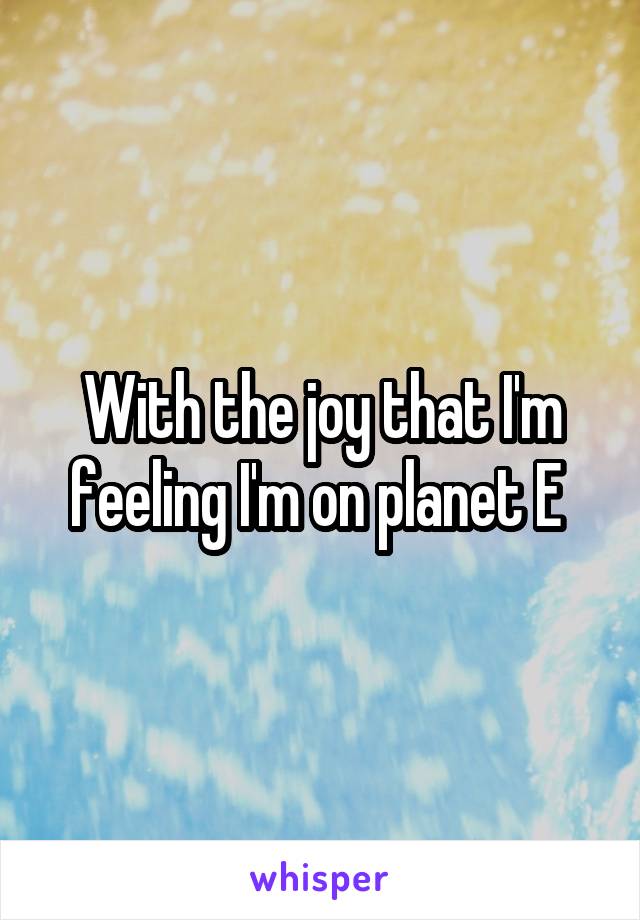 With the joy that I'm feeling I'm on planet E 