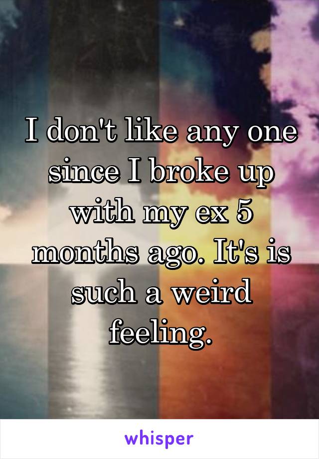 I don't like any one since I broke up with my ex 5 months ago. It's is such a weird feeling.