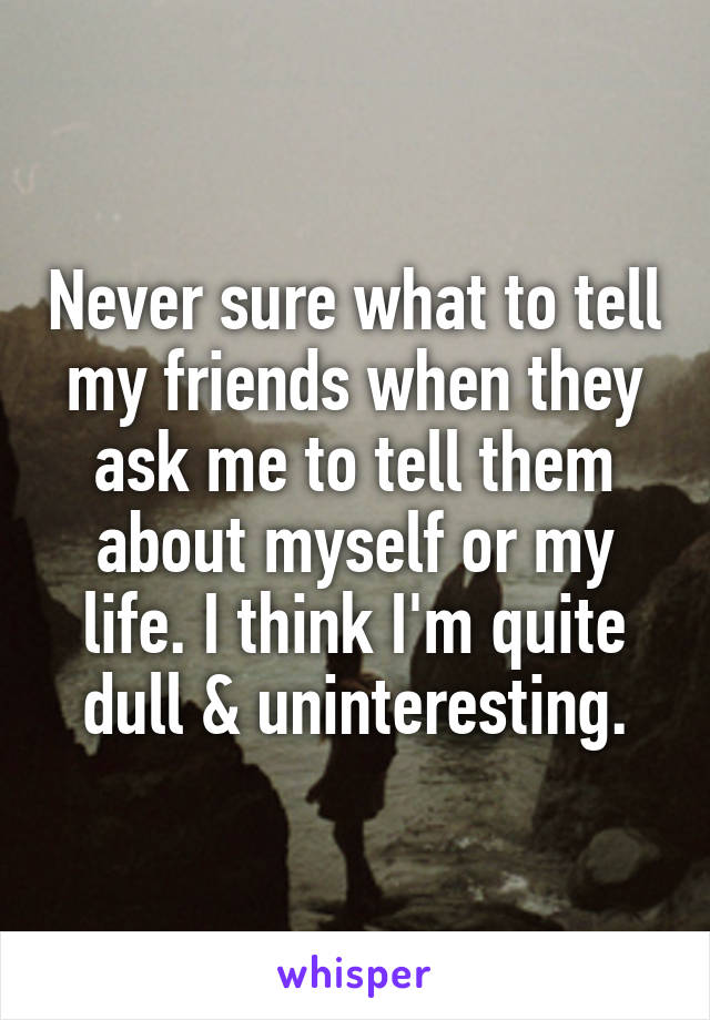 Never sure what to tell my friends when they ask me to tell them about myself or my life. I think I'm quite dull & uninteresting.