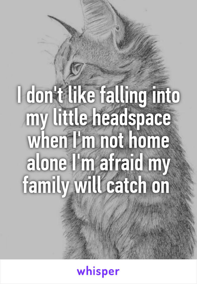 I don't like falling into my little headspace when I'm not home alone I'm afraid my family will catch on 