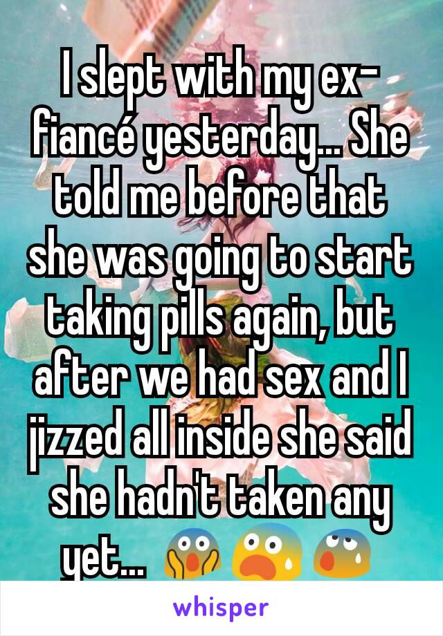 I slept with my ex-fiancé yesterday... She told me before that she was going to start taking pills again, but after we had sex and I jizzed all inside she said she hadn't taken any yet... 😱😨😰