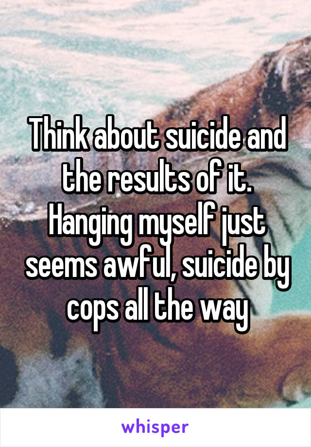Think about suicide and the results of it. Hanging myself just seems awful, suicide by cops all the way