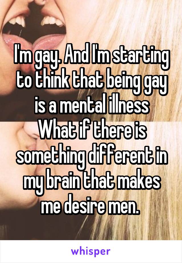 I'm gay. And I'm starting to think that being gay is a mental illness
What if there is something different in my brain that makes me desire men. 