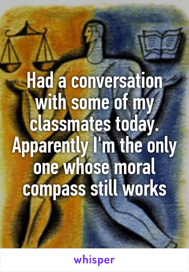 Had a conversation with some of my classmates today. Apparently I'm the only one whose moral compass still works