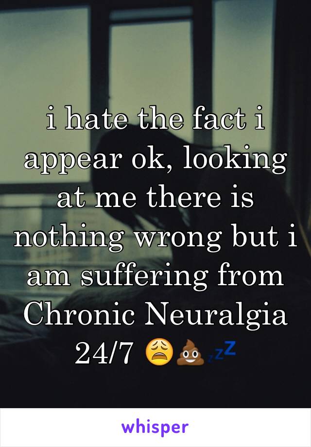 i hate the fact i appear ok, looking at me there is 
nothing wrong but i am suffering from Chronic Neuralgia 24/7 😩💩💤