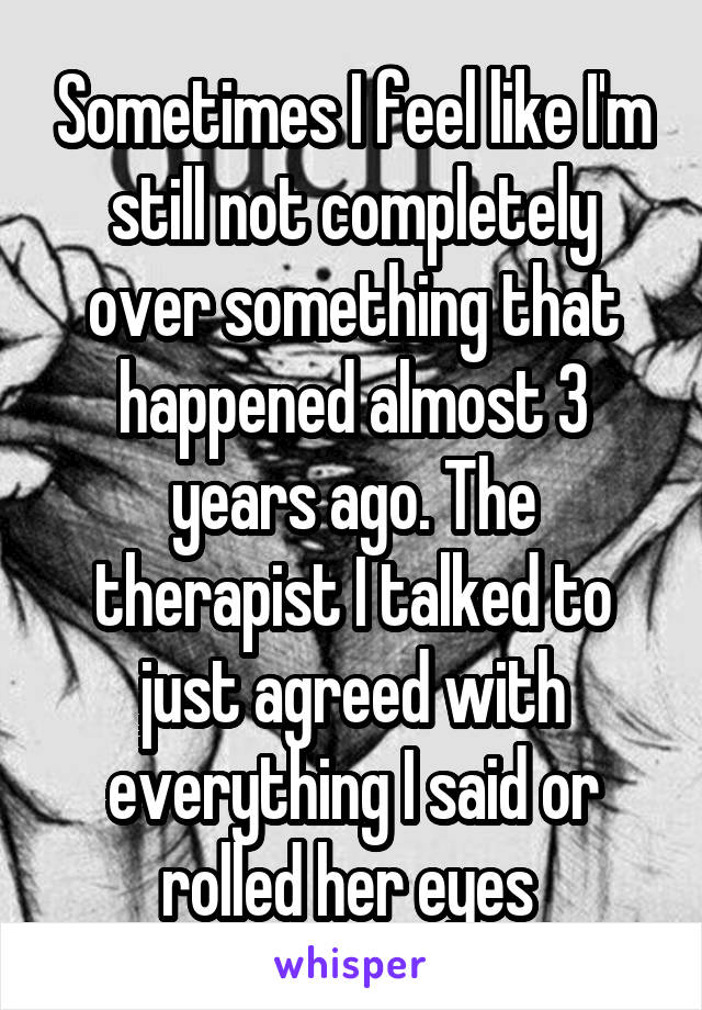 Sometimes I feel like I'm still not completely over something that happened almost 3 years ago. The therapist I talked to just agreed with everything I said or rolled her eyes 