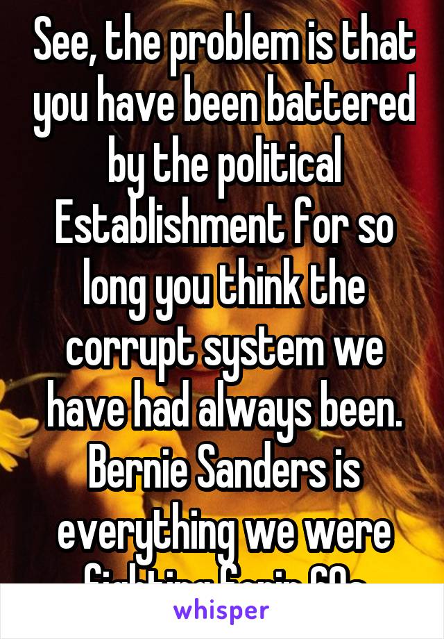 See, the problem is that you have been battered by the political Establishment for so long you think the corrupt system we have had always been. Bernie Sanders is everything we were fighting forin 60s