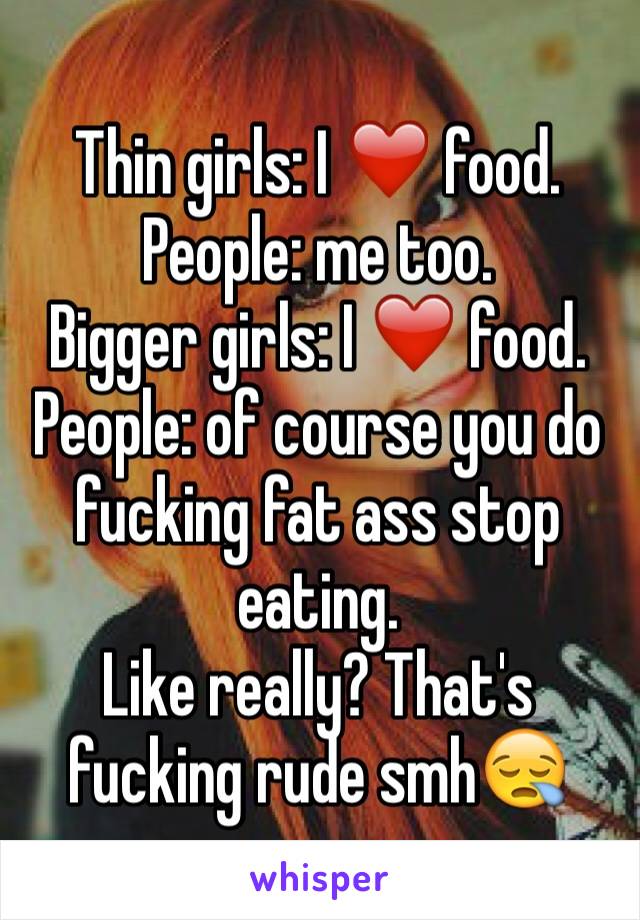 Thin girls: I ❤️ food.
People: me too.
Bigger girls: I ❤️ food.
People: of course you do fucking fat ass stop eating.
Like really? That's fucking rude smh😪