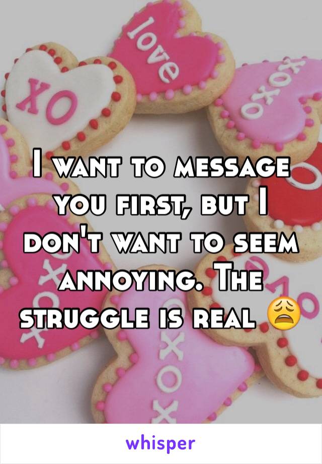 I want to message you first, but I don't want to seem annoying. The struggle is real 😩