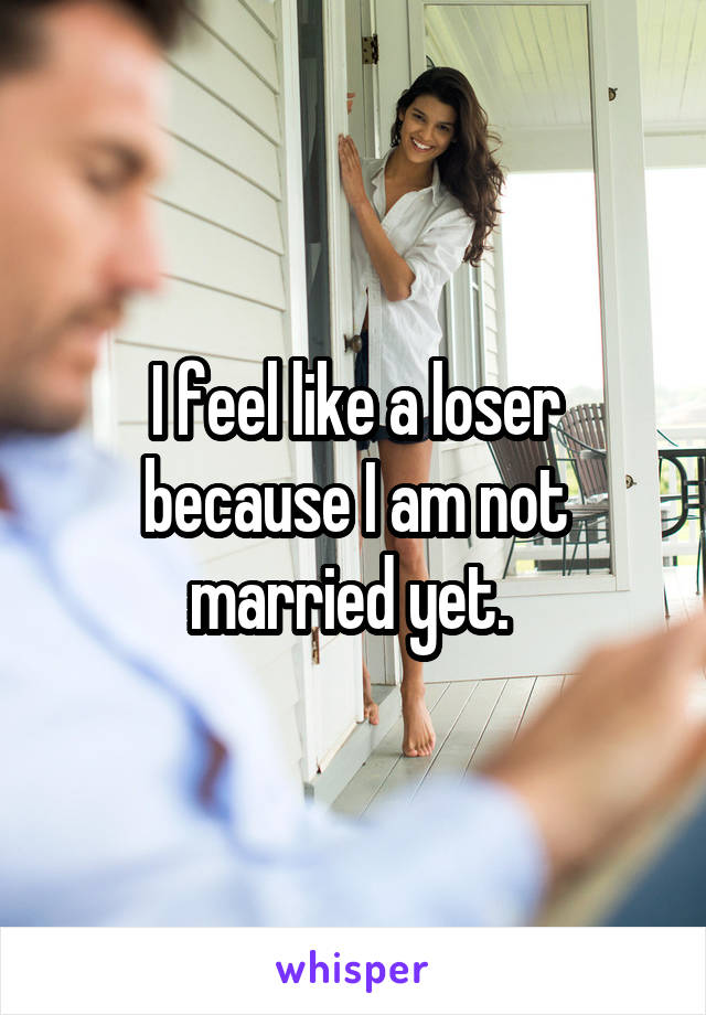 I feel like a loser because I am not married yet. 