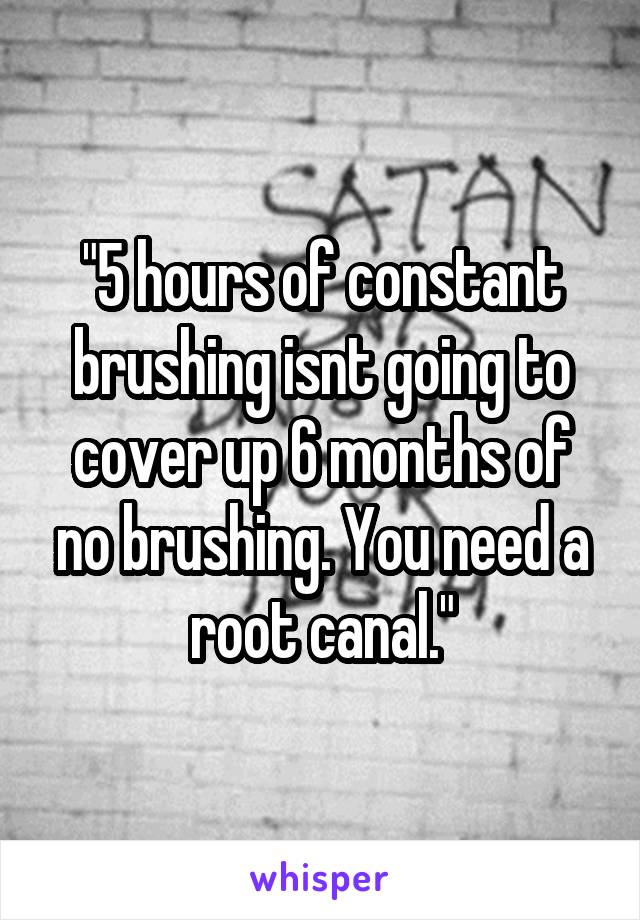 "5 hours of constant brushing isnt going to cover up 6 months of no brushing. You need a root canal."