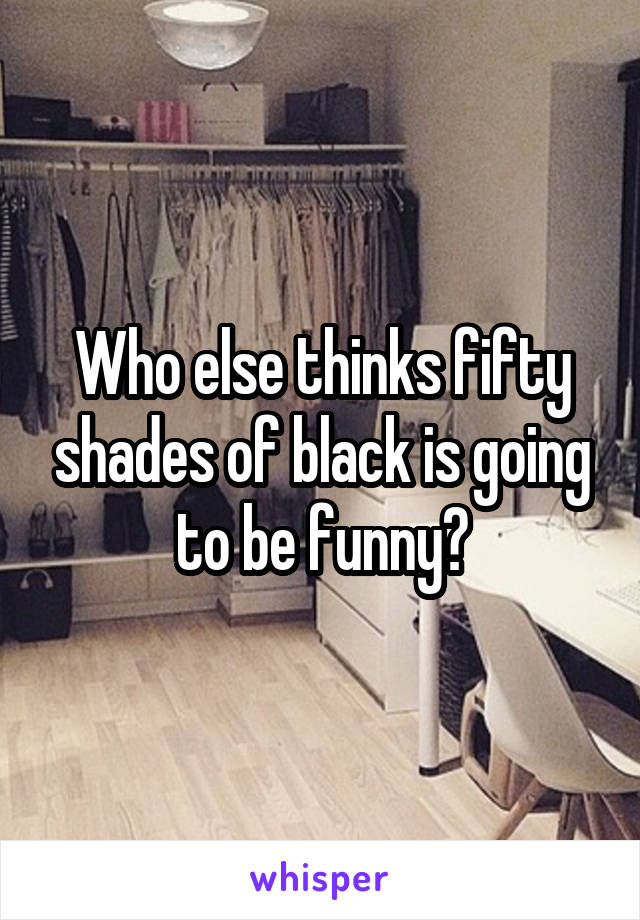 Who else thinks fifty shades of black is going to be funny?