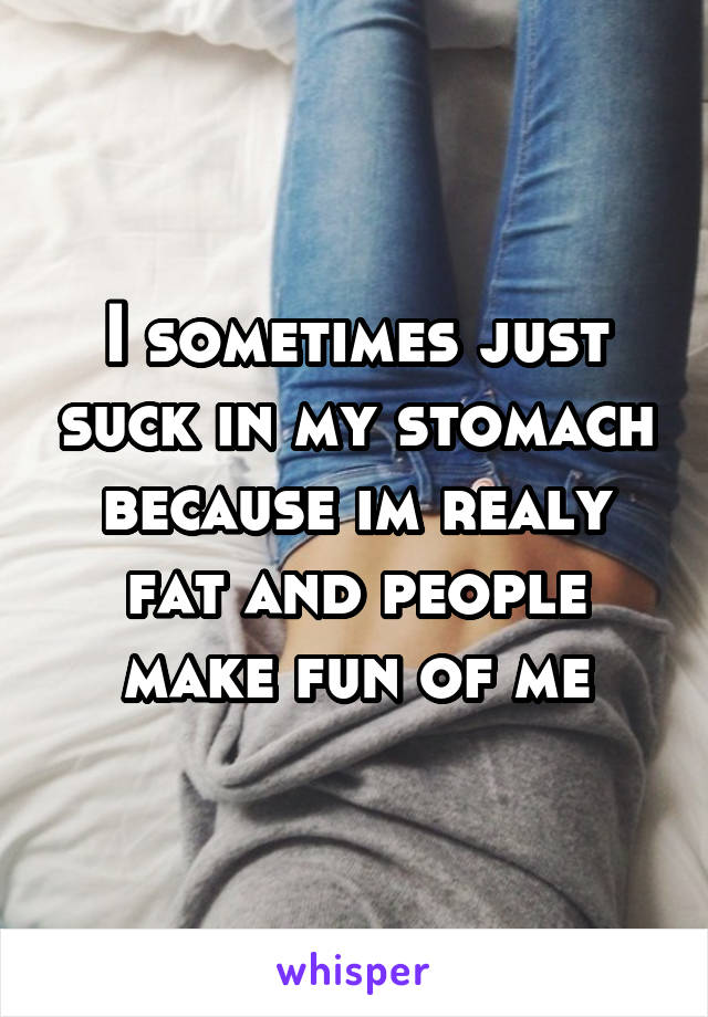 I sometimes just suck in my stomach because im realy fat and people make fun of me