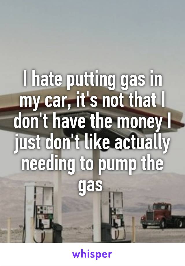 I hate putting gas in my car, it's not that I don't have the money I just don't like actually needing to pump the gas 