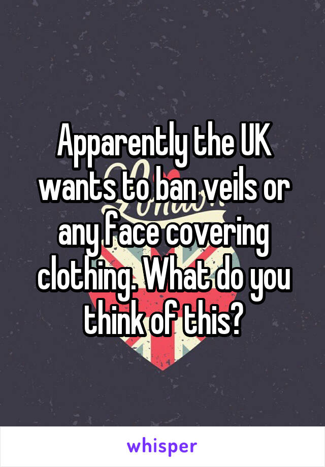Apparently the UK wants to ban veils or any face covering clothing. What do you think of this?