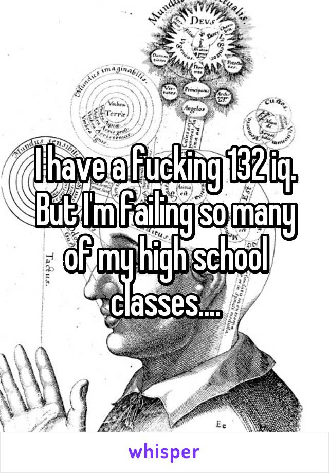 I have a fucking 132 iq. But I'm failing so many of my high school classes....