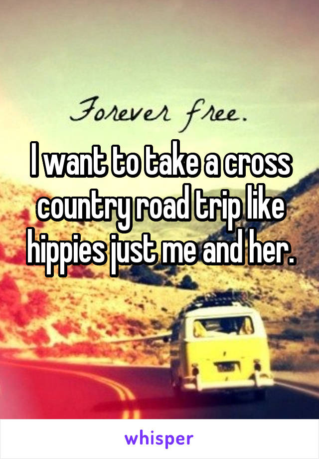 I want to take a cross country road trip like hippies just me and her.
