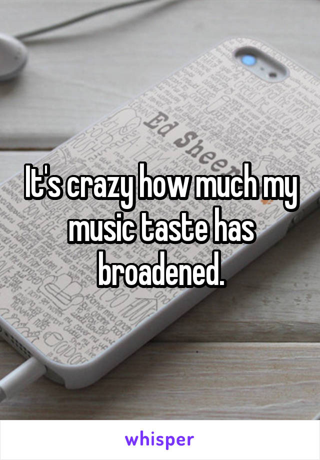 It's crazy how much my music taste has broadened.