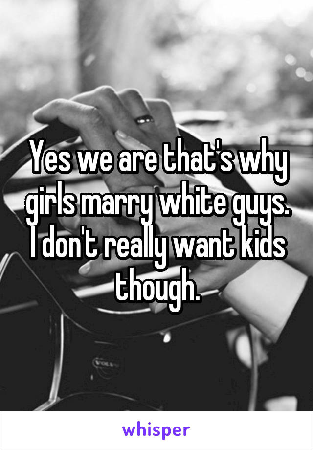 Yes we are that's why girls marry white guys. I don't really want kids though.