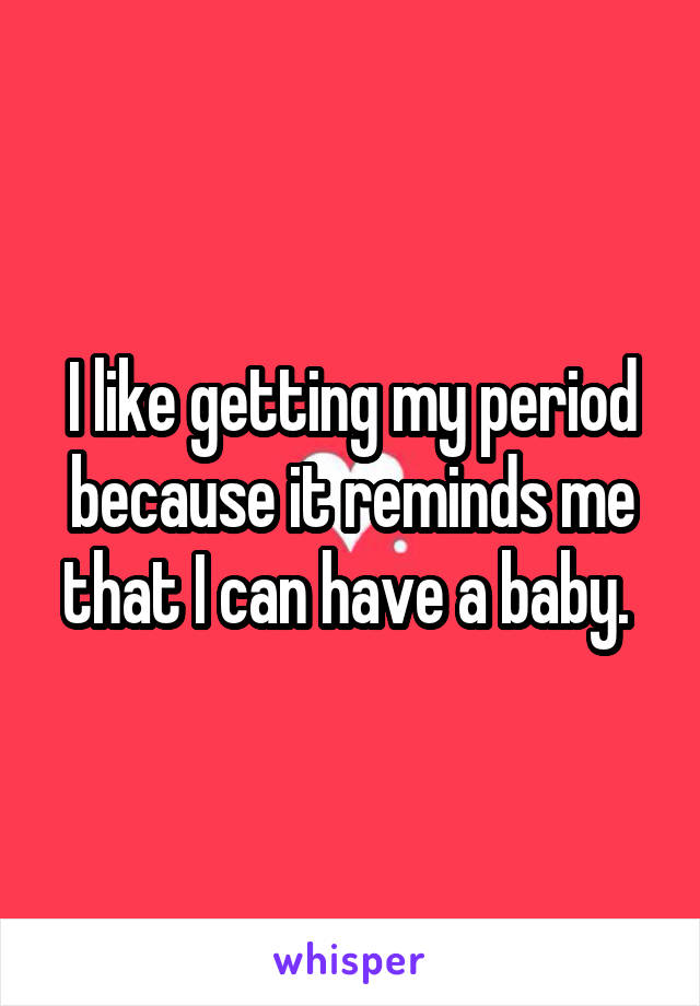 I like getting my period because it reminds me that I can have a baby. 