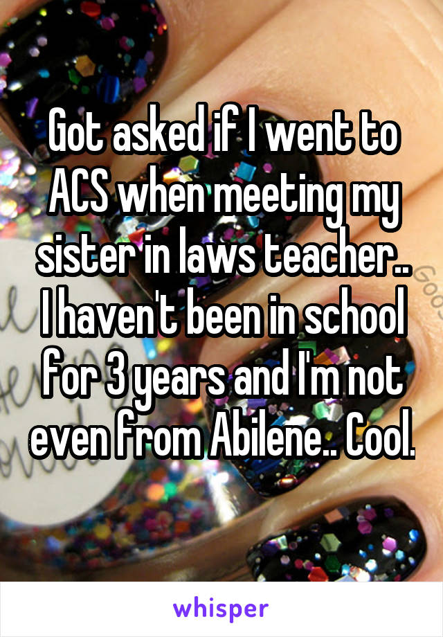 Got asked if I went to ACS when meeting my sister in laws teacher.. I haven't been in school for 3 years and I'm not even from Abilene.. Cool. 