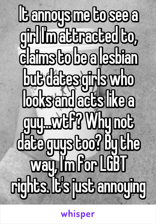 It annoys me to see a girl I'm attracted to, claims to be a lesbian but dates girls who looks and acts like a guy...wtf? Why not date guys too? By the way, I'm for LGBT rights. It's just annoying 