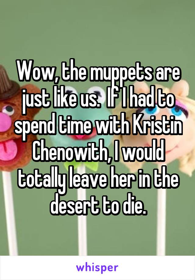 Wow, the muppets are just like us.  If I had to spend time with Kristin Chenowith, I would totally leave her in the desert to die.