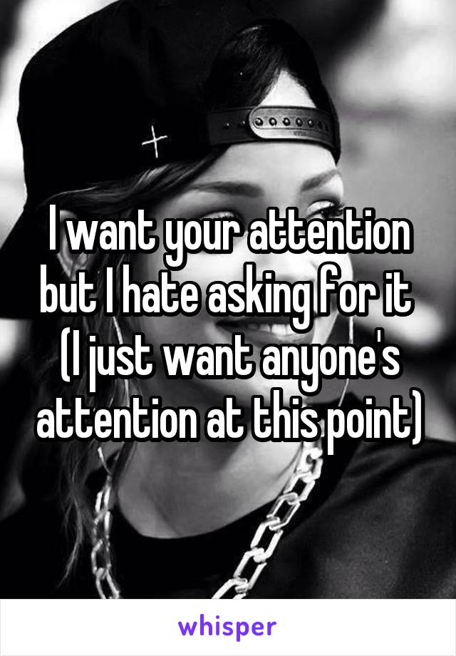 I want your attention but I hate asking for it 
(I just want anyone's attention at this point)