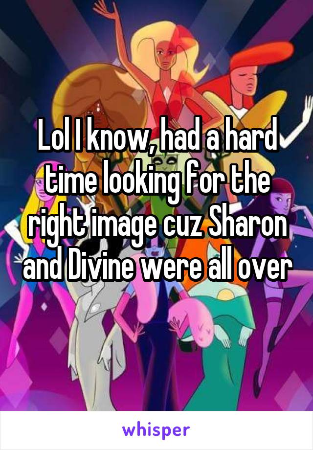 Lol I know, had a hard time looking for the right image cuz Sharon and Divine were all over 