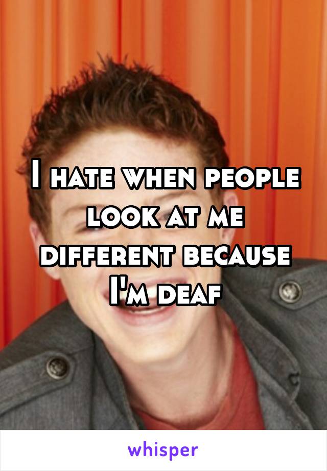 I hate when people look at me different because I'm deaf