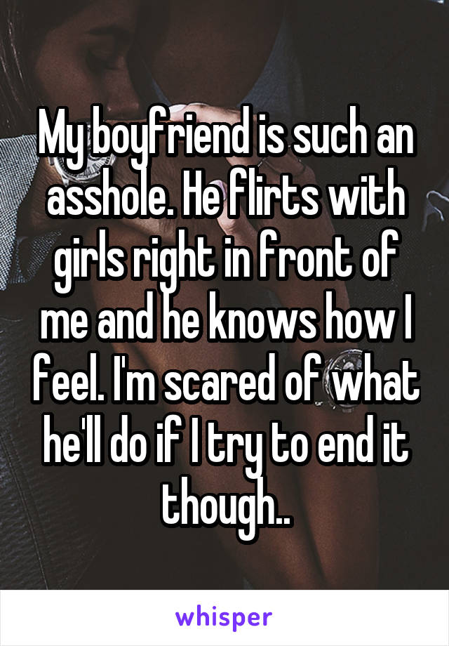 My boyfriend is such an asshole. He flirts with girls right in front of me and he knows how I feel. I'm scared of what he'll do if I try to end it though..